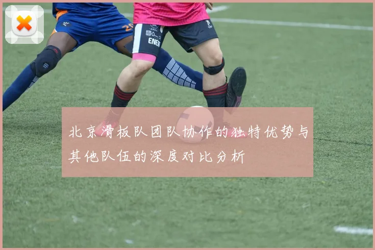 北京滑板队团队协作的独特优势与其他队伍的深度对比分析
