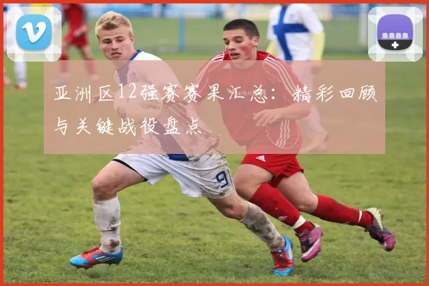 亚洲区12强赛赛果汇总：精彩回顾与关键战役盘点