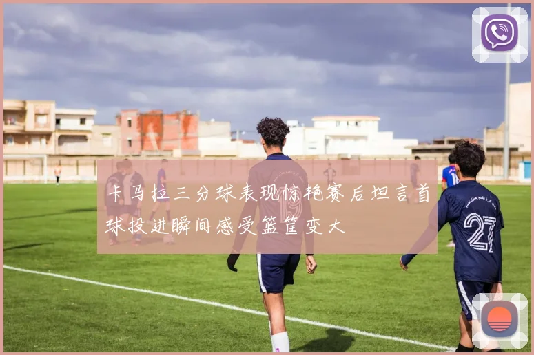 卡马拉三分球表现惊艳赛后坦言首球投进瞬间感受篮筐变大