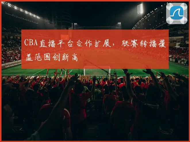 CBA直播平台合作扩展,联赛转播覆盖范围创新高