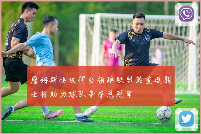 詹姆斯快攻得分领跑联盟若重返骑士将助力球队争夺总冠军