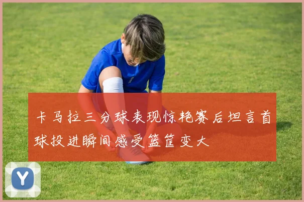 卡马拉三分球表现惊艳赛后坦言首球投进瞬间感受篮筐变大