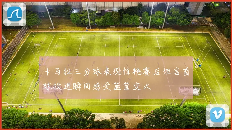 卡马拉三分球表现惊艳赛后坦言首球投进瞬间感受篮筐变大