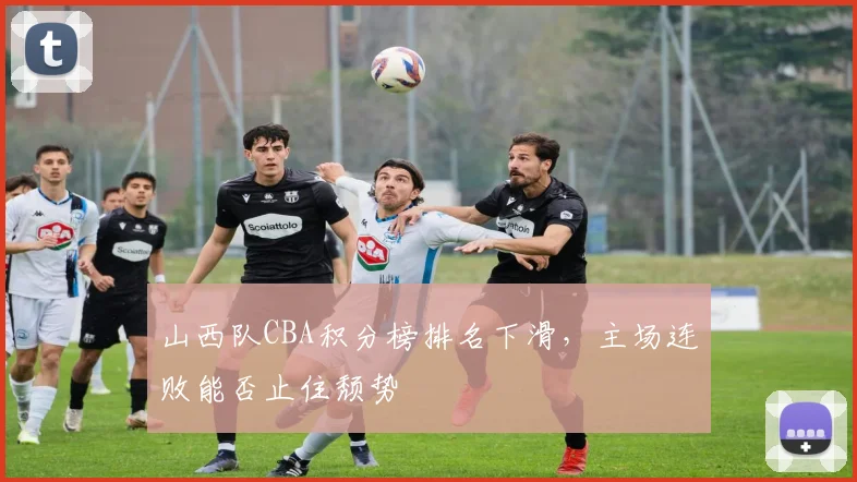 山西队CBA积分榜排名下滑,主场连败能否止住颓势