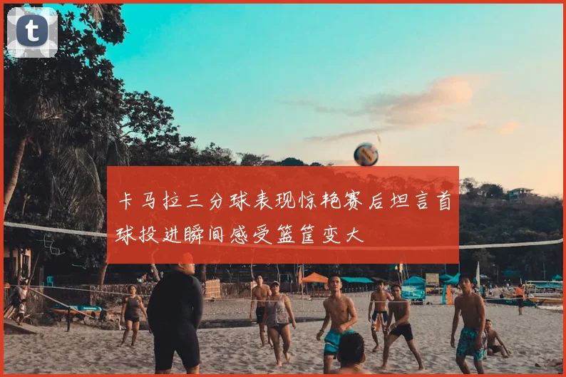 卡马拉三分球表现惊艳赛后坦言首球投进瞬间感受篮筐变大