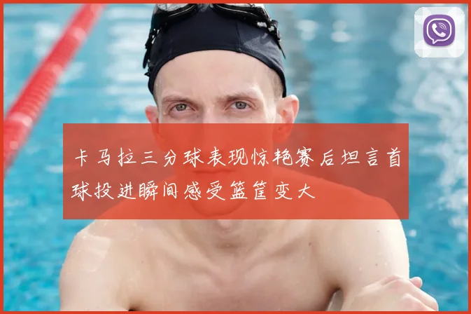 卡马拉三分球表现惊艳赛后坦言首球投进瞬间感受篮筐变大