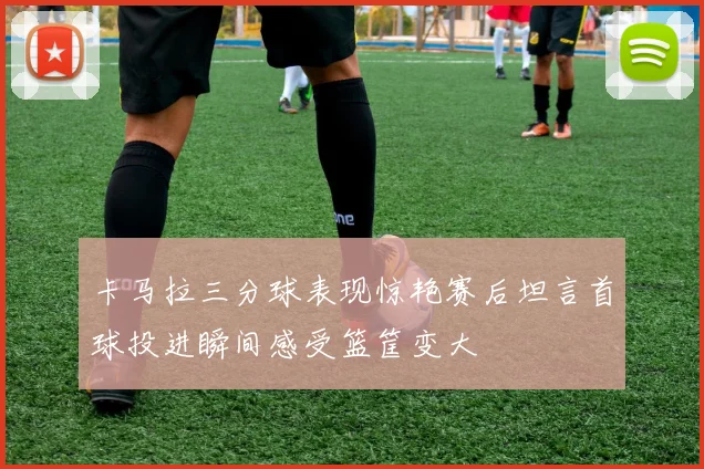 卡马拉三分球表现惊艳赛后坦言首球投进瞬间感受篮筐变大