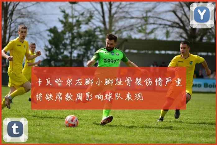 卡瓦哈尔右脚小脚趾骨裂伤情严重将缺席数周影响球队表现