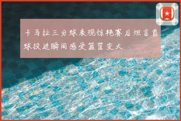 卡马拉三分球表现惊艳赛后坦言首球投进瞬间感受篮筐变大