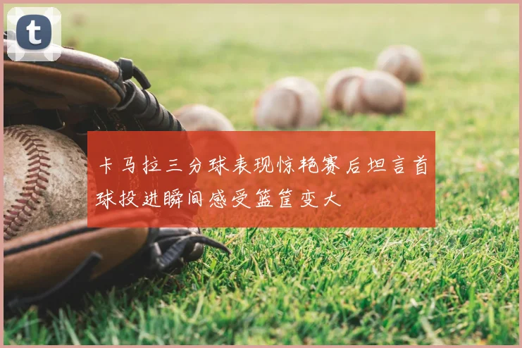 卡马拉三分球表现惊艳赛后坦言首球投进瞬间感受篮筐变大