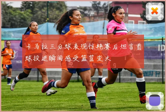 卡马拉三分球表现惊艳赛后坦言首球投进瞬间感受篮筐变大