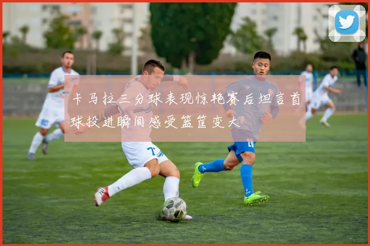 卡马拉三分球表现惊艳赛后坦言首球投进瞬间感受篮筐变大