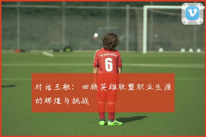 对话王敏:回顾英雄联盟职业生涯的辉煌与挑战