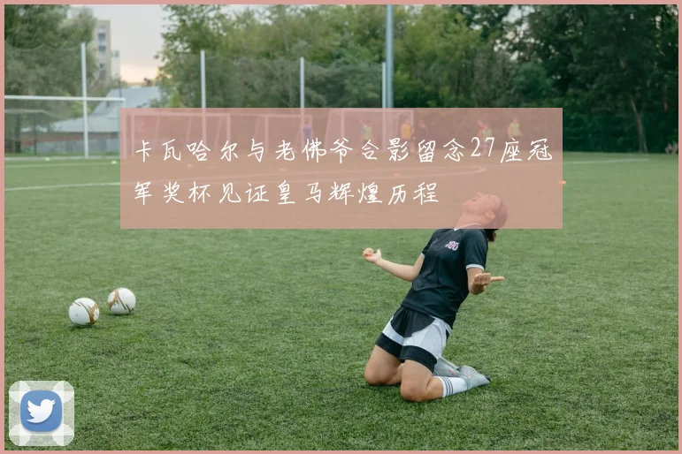 卡瓦哈尔与老佛爷合影留念27座冠军奖杯见证皇马辉煌历程