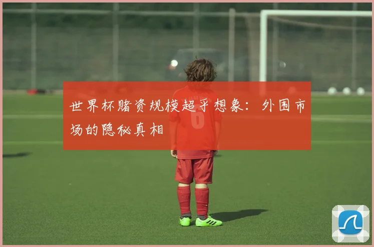 世界杯赌资规模超乎想象：外围市场的隐秘真相