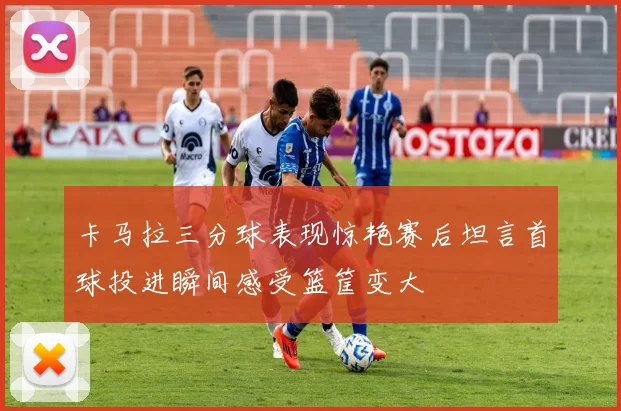 卡马拉三分球表现惊艳赛后坦言首球投进瞬间感受篮筐变大
