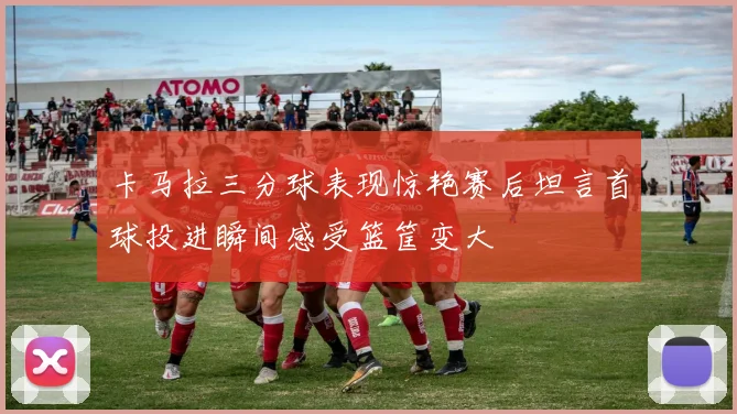 卡马拉三分球表现惊艳赛后坦言首球投进瞬间感受篮筐变大