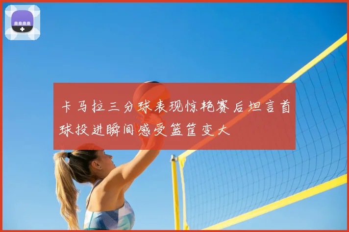 卡马拉三分球表现惊艳赛后坦言首球投进瞬间感受篮筐变大
