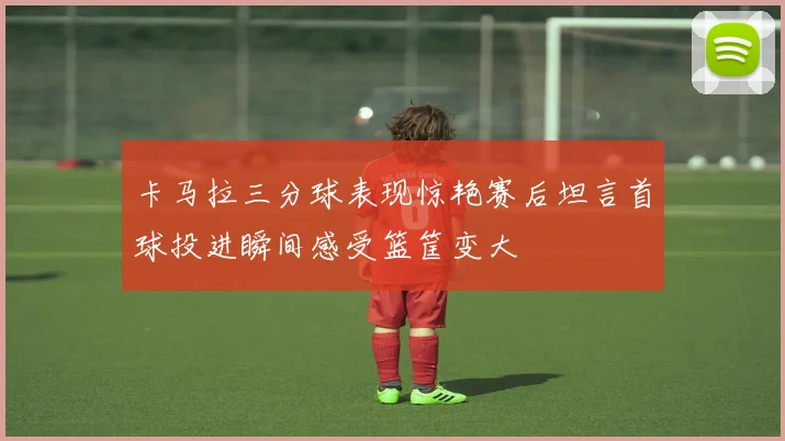 卡马拉三分球表现惊艳赛后坦言首球投进瞬间感受篮筐变大
