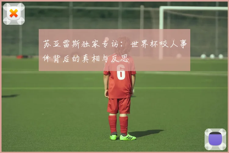 苏亚雷斯独家专访:世界杯咬人事件背后的真相与反思