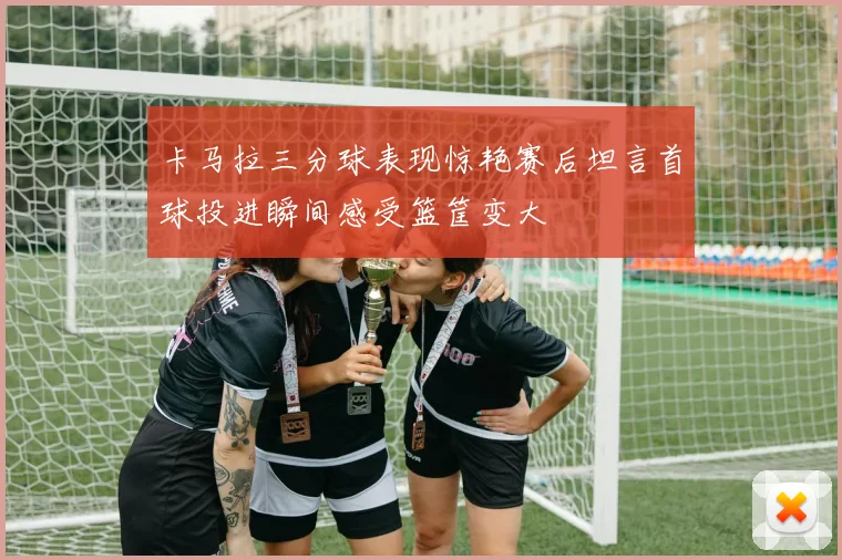 卡马拉三分球表现惊艳赛后坦言首球投进瞬间感受篮筐变大