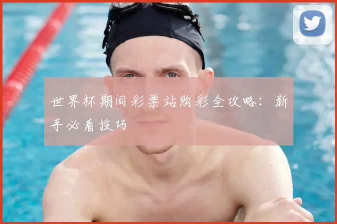 世界杯期间彩票站购彩全攻略：新手必看技巧