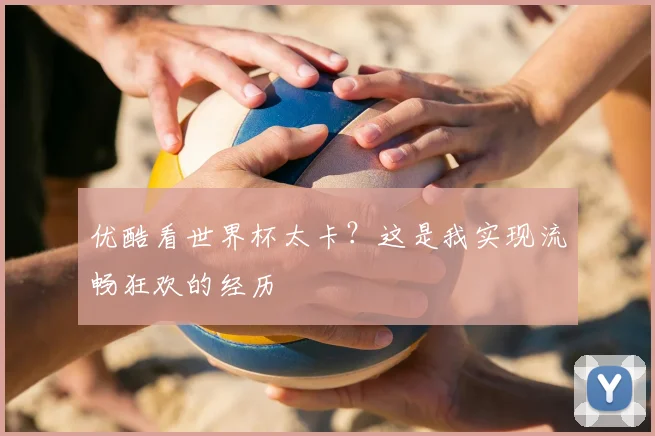 优酷看世界杯太卡？这是我实现流畅狂欢的经历