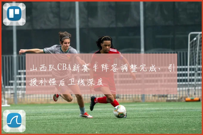 山西队CBA新赛季阵容调整完成,引援补强后卫线深度