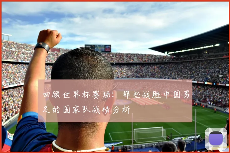 回顾世界杯赛场：那些战胜中国男足的国家队战绩分析