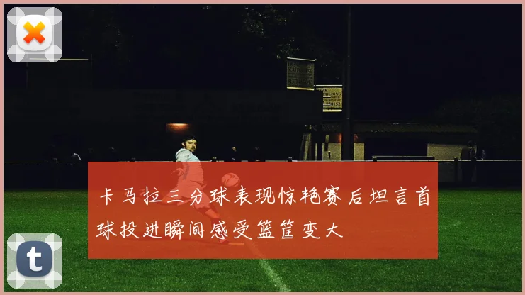 卡马拉三分球表现惊艳赛后坦言首球投进瞬间感受篮筐变大