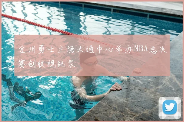 金州勇士主场大通中心举办NBA总决赛创收视纪录