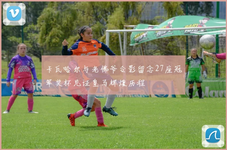 卡瓦哈尔与老佛爷合影留念27座冠军奖杯见证皇马辉煌历程