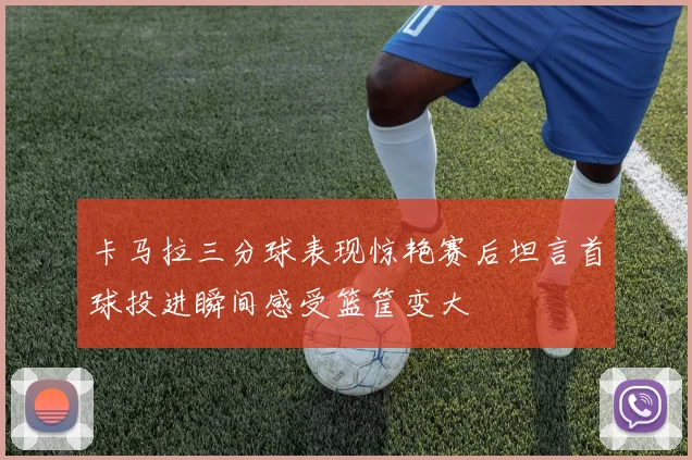卡马拉三分球表现惊艳赛后坦言首球投进瞬间感受篮筐变大