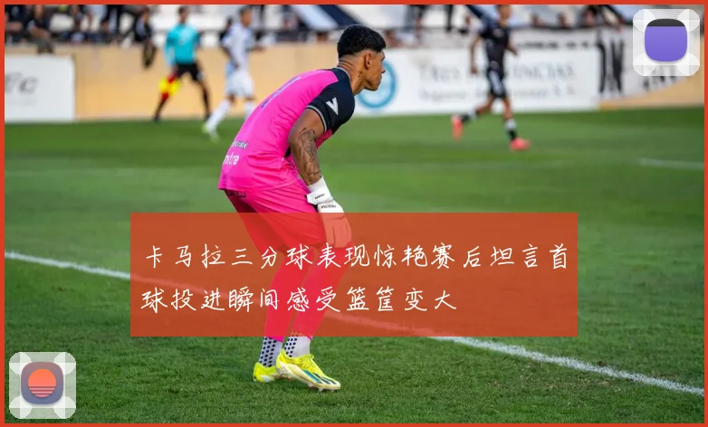卡马拉三分球表现惊艳赛后坦言首球投进瞬间感受篮筐变大