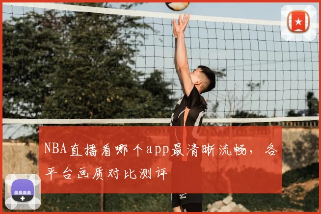 NBA直播看哪个app最清晰流畅,各平台画质对比测评