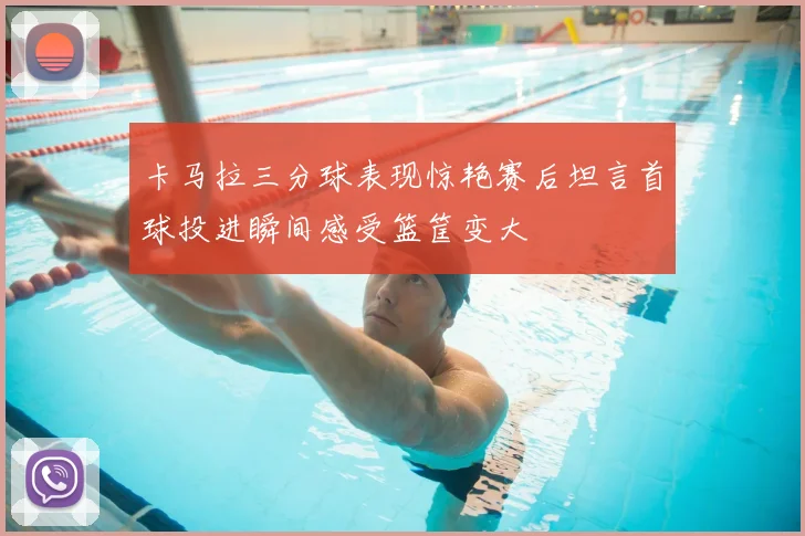 卡马拉三分球表现惊艳赛后坦言首球投进瞬间感受篮筐变大