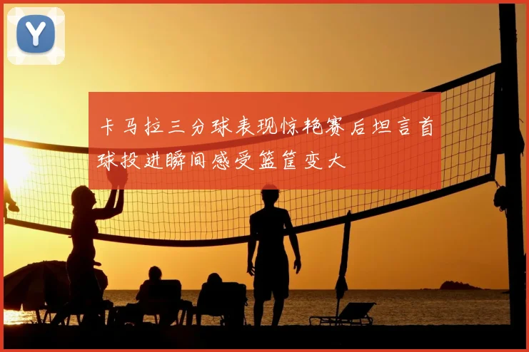 卡马拉三分球表现惊艳赛后坦言首球投进瞬间感受篮筐变大