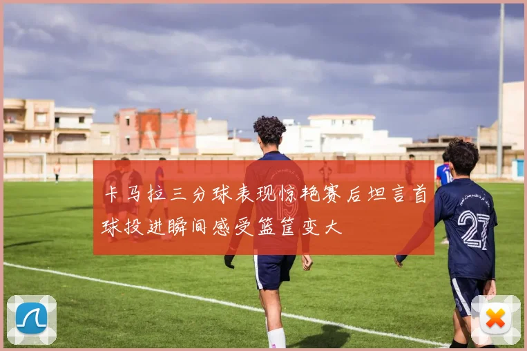 卡马拉三分球表现惊艳赛后坦言首球投进瞬间感受篮筐变大