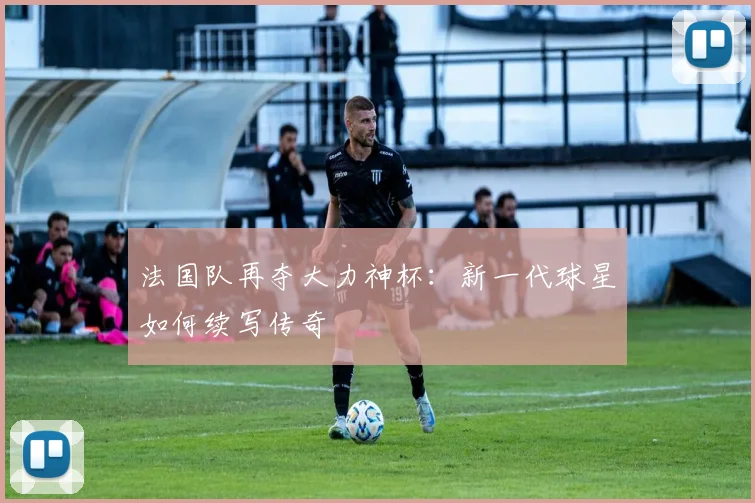 法国队再夺大力神杯：新一代球星如何续写传奇