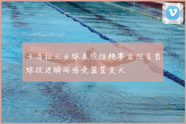 卡马拉三分球表现惊艳赛后坦言首球投进瞬间感受篮筐变大