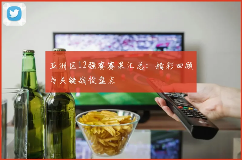 亚洲区12强赛赛果汇总：精彩回顾与关键战役盘点