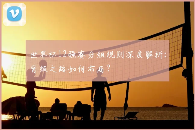 世界杯12强赛分组规则深度解析：晋级之路如何布局？