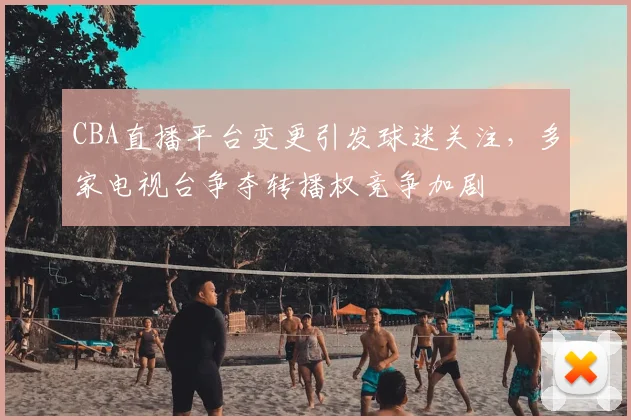 CBA直播平台变更引发球迷关注，多家电视台争夺转播权竞争加剧