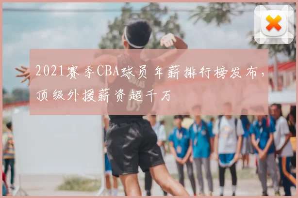 2021赛季CBA球员年薪排行榜发布,顶级外援薪资超千万