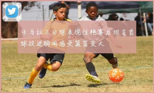 卡马拉三分球表现惊艳赛后坦言首球投进瞬间感受篮筐变大
