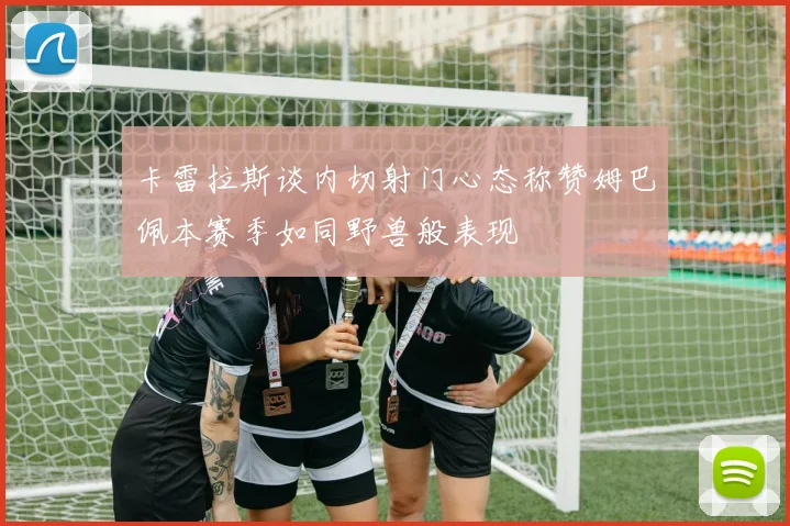 卡雷拉斯谈内切射门心态称赞姆巴佩本赛季如同野兽般表现