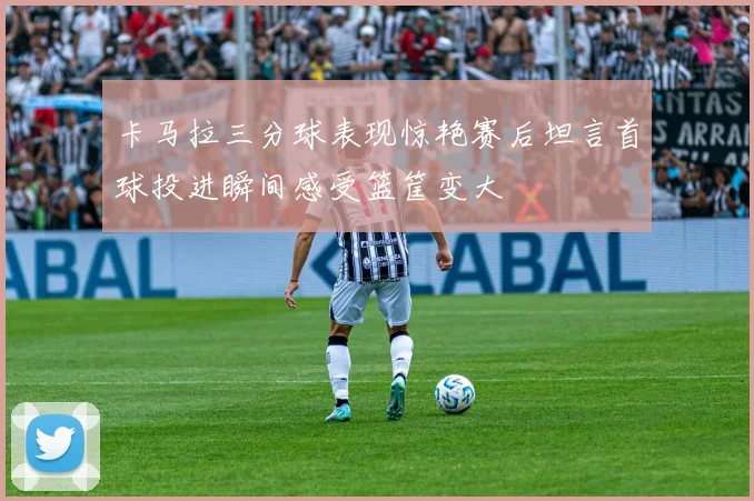 卡马拉三分球表现惊艳赛后坦言首球投进瞬间感受篮筐变大