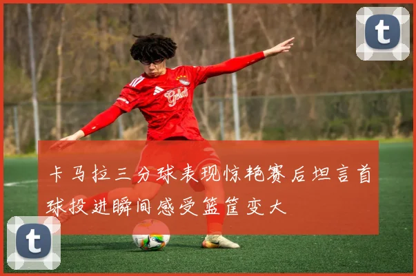 卡马拉三分球表现惊艳赛后坦言首球投进瞬间感受篮筐变大