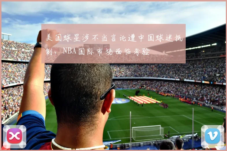 美国球星涉不当言论遭中国球迷抵制,NBA国际市场面临考验