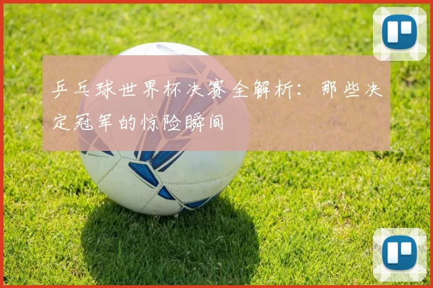乒乓球世界杯决赛全解析：那些决定冠军的惊险瞬间